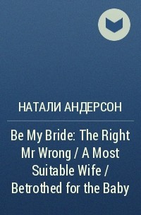 Натали Андерсон - Be My Bride: The Right Mr Wrong / A Most Suitable Wife / Betrothed for the Baby