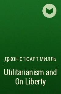 Джон Стюарт Милль - Utilitarianism and On Liberty