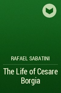 Rafael Sabatini - The Life of Cesare Borgia