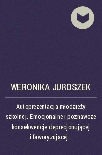 Weronika Juroszek - Autoprezentacja młodzieży szkolnej. Emocjonalne i poznawcze konsekwencje deprecjonującej i faworyzującej autoprezentacji u młodzieży z wysokim i niskim lękiem społecznym