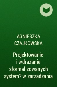 Agnieszka Czajkowska - Projektowanie i wdrażanie sformalizowanych system?w zarzadzania