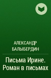 Александр Геннадьевич Балыбердин - Письма Ирине. Роман в письмах