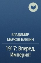 Владимир Марков-Бабкин - 1917: Вперед, Империя!