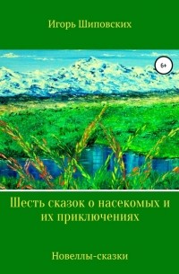 Игорь Шиповских - Шесть сказок о насекомых и их приключениях