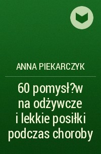 Anna Piekarczyk - 60 pomysł?w na odżywcze i lekkie posiłki podczas choroby
