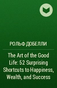 Рольф Добелли - The Art of the Good Life: 52 Surprising Shortcuts to Happiness, Wealth, and Success
