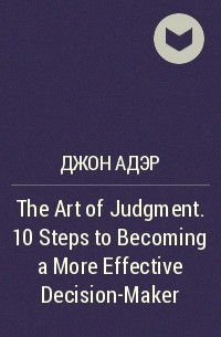 Джон Адэр - The Art of Judgment. 10 Steps to Becoming a More Effective Decision-Maker