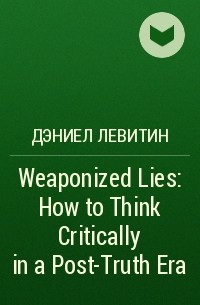 Дэниел Левитин - Weaponized Lies: How to Think Critically in a Post-Truth Era