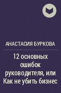 Анастасия Буркова - 12 основных ошибок руководителя, или Как не убить бизнес