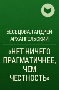 Андрей Архангельский - «НЕТ НИЧЕГО ПРАГМАТИЧНЕЕ, ЧЕМ ЧЕСТНОСТЬ»