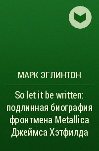 Марк Эглинтон - So let it be written: подлинная биография фронтмена Metallica Джеймса Хэтфилда