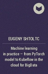 Eugeny Shtoltc - Machine learning in practice – from PyTorch model to Kubeflow in the cloud for BigData