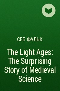 Себ Фальк - The Light Ages: The Surprising Story of Medieval Science
