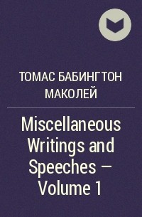 Томас Бабингтон Маколей - Miscellaneous Writings and Speeches — Volume 1