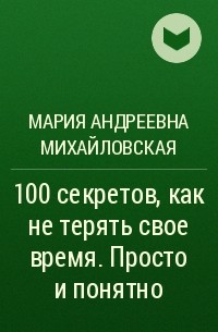 Мария Андреевна Михайловская - 100 секретов, как не терять свое время. Просто и понятно