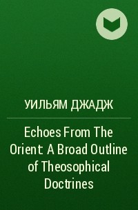 Уильям Джадж - Echoes From The Orient: A Broad Outline of Theosophical Doctrines