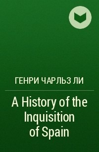 Генри Чарльз Ли - A History of the Inquisition of Spain