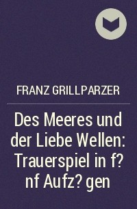 Франц Грильпарцер - Des Meeres und der Liebe Wellen: Trauerspiel in f?nf Aufz?gen