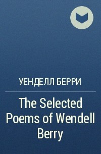 Уенделл Берри - The Selected Poems of Wendell Berry