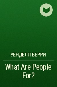Уенделл Берри - What Are People For?
