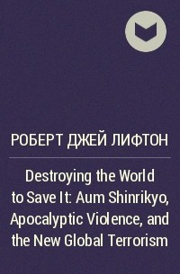 Роберт Джей Лифтон - Destroying the World to Save It: Aum Shinrikyo, Apocalyptic Violence, and the New Global Terrorism