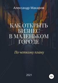 Александр Васильевич Макаров - Как открыть бизнес в маленьком городе