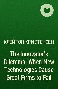 Клейтон Кристенсен - The Innovator's Dilemma: When New Technologies Cause Great Firms to Fail