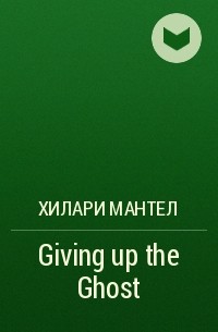 Хилари Мантел - Giving up the Ghost