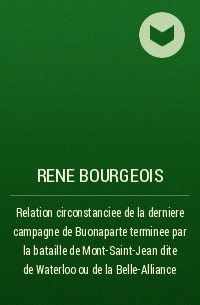 Rene Bourgeois - Relation circonstanciee de la derniere campagne de Buonaparte terminee par la bataille de Mont-Saint-Jean dite de Waterloo ou de la Belle-Alliance