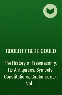 Роберт Гулд - The History of Freemasonry: Its Antiquities, Symbols, Constitutions, Customs, etc. : Vol. I