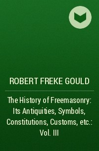 Роберт Гулд - The History of Freemasonry: Its Antiquities, Symbols, Constitutions, Customs, etc. : Vol. III