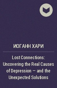 Иоганн Хари - Lost Connections: Uncovering the Real Causes of Depression – and the Unexpected Solutions
