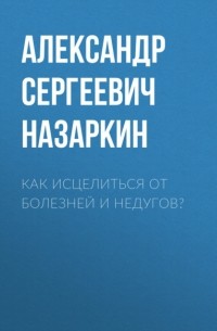 Александр Сергеевич Назаркин - Как исцелиться от болезней и недугов?