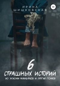 Ирина Шишковская - 6 страшных историй из жизни маньяков и других психов