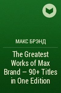 Макс Брэнд - The Greatest Works of Max Brand - 90+ Titles in One Edition
