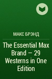 Макс Брэнд - The Essential Max Brand - 29 Westerns in One Edition