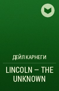 Дейл Карнеги - LINCOLN - THE UNKNOWN