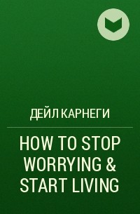 Дейл Карнеги - HOW TO STOP WORRYING & START LIVING