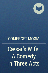 Сомерсет Моэм - Cæsar's Wife: A Comedy in Three Acts