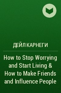 Дейл Карнеги - How to Stop Worrying and Start Living & How to Make Friends and Influence People
