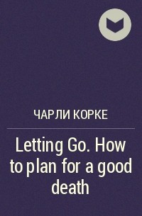 Чарли Корке - Letting Go. How to plan for a good death