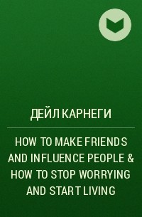 Дейл Карнеги - HOW TO MAKE FRIENDS AND INFLUENCE PEOPLE & HOW TO STOP WORRYING AND START LIVING