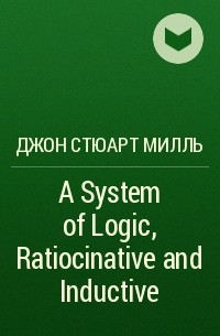 Джон Стюарт Милль - A System of Logic, Ratiocinative and Inductive
