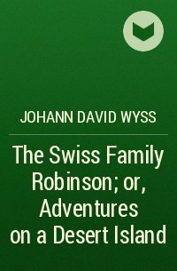 Йоханн Давид Висс - The Swiss Family Robinson; or, Adventures on a Desert Island