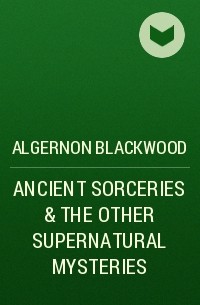 Элджернон Блэквуд - ANCIENT SORCERIES & THE OTHER SUPERNATURAL MYSTERIES
