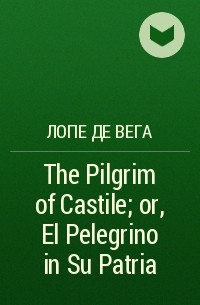 Лопе де Вега - The Pilgrim of Castile; or, El Pelegrino in Su Patria