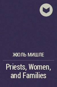 Жюль Мишле - Priests, Women, and Families