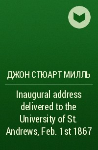 Джон Стюарт Милль - Inaugural address delivered to the University of St. Andrews, Feb. 1st 1867