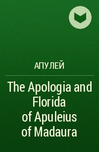 Апулей - The Apologia and Florida of Apuleius of Madaura