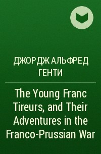 Джордж Альфред Генти - The Young Franc Tireurs, and Their Adventures in the Franco-Prussian War